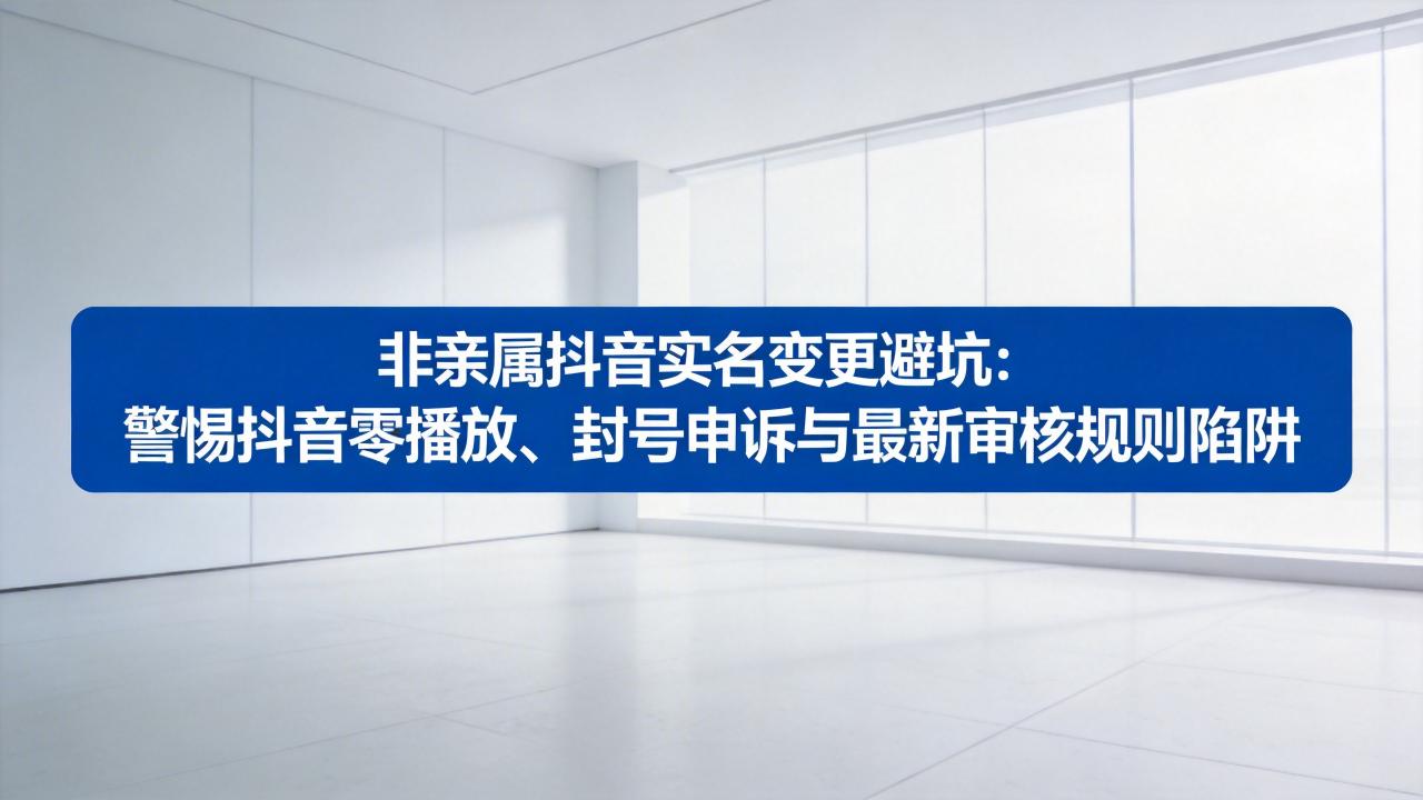 非亲属抖音实名变更避坑：警惕抖音零播放、封号申诉与最新审核规则陷阱