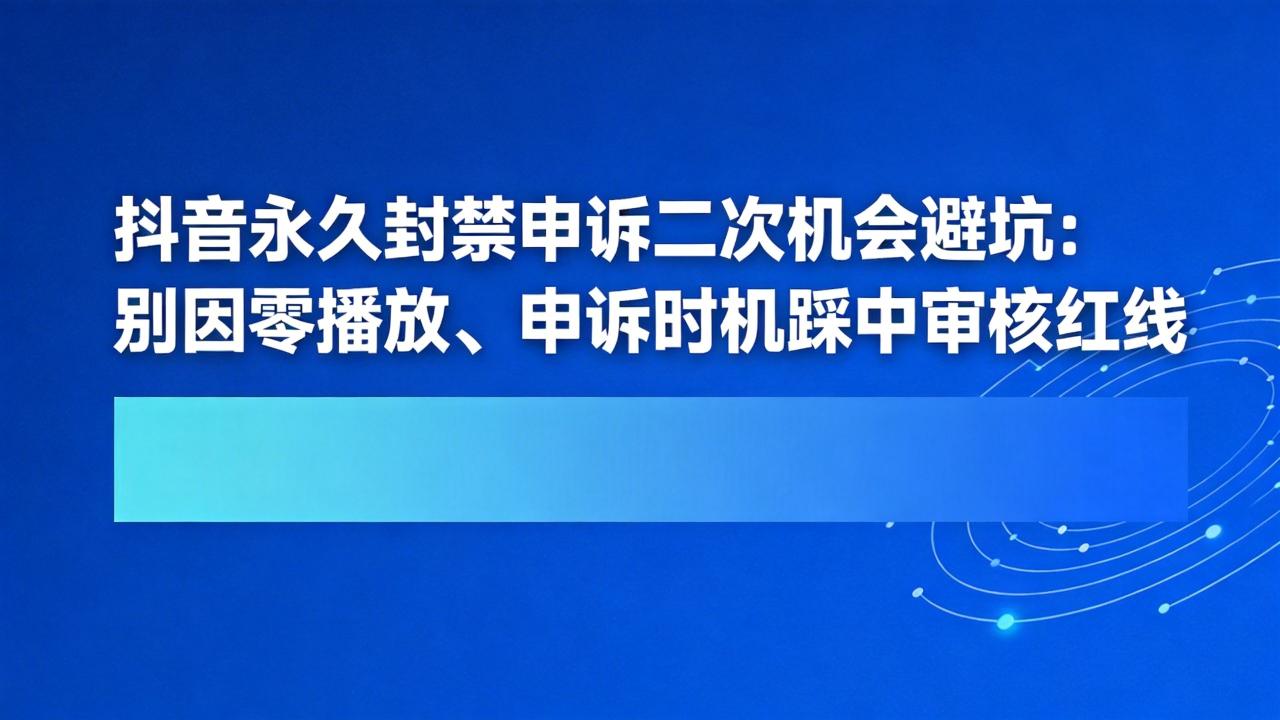 抖音永久封禁申诉二次机会避坑：别因零播放、申诉时机踩中审核红线