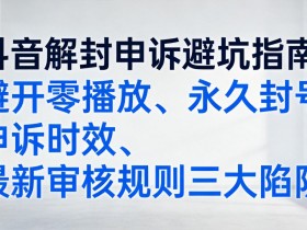 抖音解封申诉避坑指南:避开零播放、永久封号申诉时效、最新审核规则三大陷阱