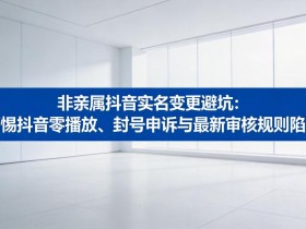 非亲属抖音实名变更避坑:警惕抖音零播放、封号申诉与最新审核规则陷阱